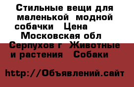 Стильные вещи для маленькой, модной собачки › Цена ­ 600 - Московская обл., Серпухов г. Животные и растения » Собаки   